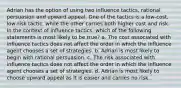 Adrian has the option of using two influence tactics, rational persuasion and upward appeal. One of the tactics is a low-cost, low-risk tactic, while the other carries both higher cost and risk. In the context of influence tactics, which of the following statements is most likely to be true? a. The cost associated with influence tactics does not affect the order in which the influence agent chooses a set of strategies. b. Adrian is most likely to begin with rational persuasion. c. The risk associated with influence tactics does not affect the order in which the influence agent chooses a set of strategies. d. Adrian is most likely to choose upward appeal as it is easier and carries no risk.