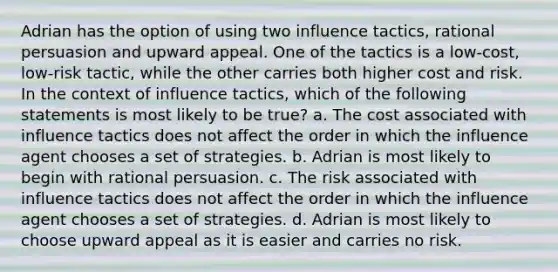 Adrian has the option of using two influence tactics, rational persuasion and upward appeal. One of the tactics is a low-cost, low-risk tactic, while the other carries both higher cost and risk. In the context of influence tactics, which of the following statements is most likely to be true? a. The cost associated with influence tactics does not affect the order in which the influence agent chooses a set of strategies. b. Adrian is most likely to begin with rational persuasion. c. The risk associated with influence tactics does not affect the order in which the influence agent chooses a set of strategies. d. Adrian is most likely to choose upward appeal as it is easier and carries no risk.