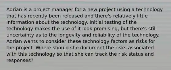 Adrian is a project manager for a new project using a technology that has recently been released and there's relatively little information about the technology. Initial testing of the technology makes the use of it look promising, but there's still uncertainty as to the longevity and reliability of the technology. Adrian wants to consider these technology factors as risks for the project. Where should she document the risks associated with this technology so that she can track the risk status and responses?