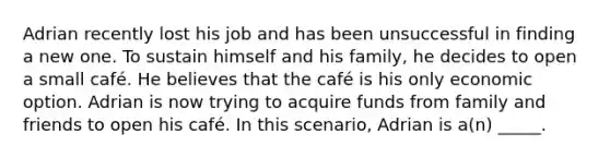 Adrian recently lost his job and has been unsuccessful in finding a new one. To sustain himself and his family, he decides to open a small café. He believes that the café is his only economic option. Adrian is now trying to acquire funds from family and friends to open his café. In this scenario, Adrian is a(n) _____.