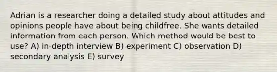 Adrian is a researcher doing a detailed study about attitudes and opinions people have about being childfree. She wants detailed information from each person. Which method would be best to use? A) in-depth interview B) experiment C) observation D) secondary analysis E) survey