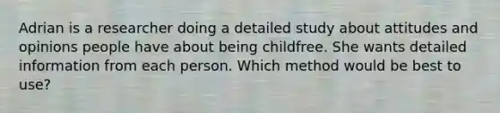 Adrian is a researcher doing a detailed study about attitudes and opinions people have about being childfree. She wants detailed information from each person. Which method would be best to use?