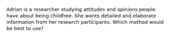 Adrian is a researcher studying attitudes and opinions people have about being childfree. She wants detailed and elaborate information from her research participants. Which method would be best to use?