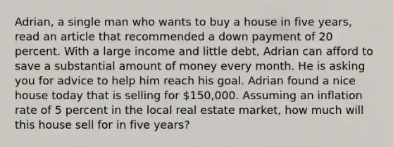 Adrian, a single man who wants to buy a house in five years, read an article that recommended a down payment of 20 percent. With a large income and little debt, Adrian can afford to save a substantial amount of money every month. He is asking you for advice to help him reach his goal. Adrian found a nice house today that is selling for 150,000. Assuming an inflation rate of 5 percent in the local real estate market, how much will this house sell for in five years?