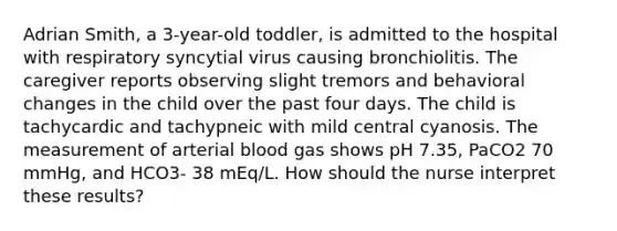 Adrian Smith, a 3-year-old toddler, is admitted to the hospital with respiratory syncytial virus causing bronchiolitis. The caregiver reports observing slight tremors and behavioral changes in the child over the past four days. The child is tachycardic and tachypneic with mild central cyanosis. The measurement of arterial blood gas shows pH 7.35, PaCO2 70 mmHg, and HCO3- 38 mEq/L. How should the nurse interpret these results?