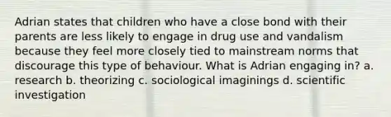 Adrian states that children who have a close bond with their parents are less likely to engage in drug use and vandalism because they feel more closely tied to mainstream norms that discourage this type of behaviour. What is Adrian engaging in? a. research b. theorizing c. sociological imaginings d. scientific investigation