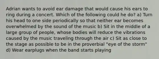 Adrian wants to avoid ear damage that would cause his ears to ring during a concert. Which of the following could he do? a) Turn his head to one side periodically so that neither ear becomes overwhelmed by the sound of the music b) Sit in the middle of a large group of people, whose bodies will reduce the vibrations caused by the music traveling through the air c) Sit as close to the stage as possible to be in the proverbial "eye of the storm" d) Wear earplugs when the band starts playing