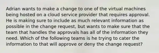 Adrian wants to make a change to one of the virtual machines being hosted on a cloud service provider that requires approval. He is making sure to include as much relevant information as possible in the change request, but wants to make sure that the team that handles the approvals has all of the information they need. Which of the following teams is he trying to cater the information to that will approve or deny the change request?