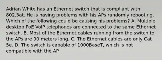 Adrian White has an Ethernet switch that is compliant with 802.3at. He is having problems with his APs randomly rebooting. Which of the following could be causing his problems? A. Multiple desktop PoE VoIP telephones are connected to the same Ethernet switch. B. Most of the Ethernet cables running from the switch to the APs are 90 meters long. C. The Ethernet cables are only Cat 5e. D. The switch is capable of 1000BaseT, which is not compatible with the AP