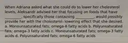 When Adriana asked what she could do to lower her cholesterol levels, Aleksandr advised her that focusing on foods that have _________, specifically those containing __________, would possibly provide her with the cholesterol- lowering effect that she desired. a. Monounsaturated fats; omega-6 fatty acids b. Polyunsaturated fats; omega-3 fatty acids c. Monounsaturated fats; omega-3 fatty acids d. Polyunsaturated fats; omega-6 fatty acids