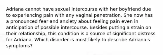 Adriana cannot have sexual intercourse with her boyfriend due to experiencing pain with any vaginal penetration. She now has a pronounced fear and anxiety about feeling pain even in anticipation of possible intercourse. Besides putting a strain on their relationship, this condition is a source of significant distress for Adriana. Which disorder is most likely to describe Adriana's symptoms?