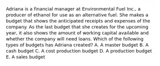 Adriana is a financial manager at Environmental Fuel Inc., a producer of ethanol for use as an alternative fuel. She makes a budget that shows the anticipated receipts and expenses of the company. As the last budget that she creates for the upcoming year, it also shows the amount of working capital available and whether the company will need loans. Which of the following types of budgets has Adriana created? A. A master budget B. A cash budget C. A cost production budget D. A production budget E. A sales budget