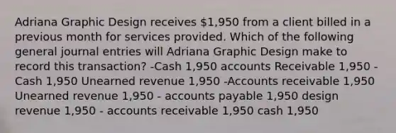 Adriana Graphic Design receives 1,950 from a client billed in a previous month for services provided. Which of the following general journal entries will Adriana Graphic Design make to record this transaction? -Cash 1,950 accounts Receivable 1,950 - Cash 1,950 Unearned revenue 1,950 -Accounts receivable 1,950 Unearned revenue 1,950 - accounts payable 1,950 design revenue 1,950 - accounts receivable 1,950 cash 1,950