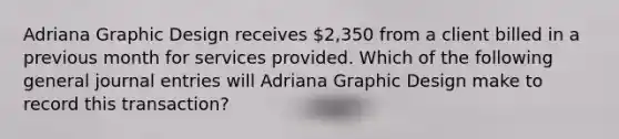 Adriana Graphic Design receives 2,350 from a client billed in a previous month for services provided. Which of the following general journal entries will Adriana Graphic Design make to record this transaction?