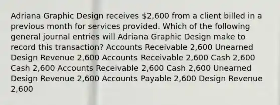 Adriana Graphic Design receives 2,600 from a client billed in a previous month for services provided. Which of the following general journal entries will Adriana Graphic Design make to record this transaction? Accounts Receivable 2,600 Unearned Design Revenue 2,600 Accounts Receivable 2,600 Cash 2,600 Cash 2,600 Accounts Receivable 2,600 Cash 2,600 Unearned Design Revenue 2,600 Accounts Payable 2,600 Design Revenue 2,600