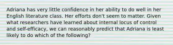 Adriana has very little confidence in her ability to do well in her English literature class. Her efforts​ don't seem to matter. Given what researchers have learned about internal locus of control and​ self-efficacy, we can reasonably predict that Adriana is least likely to do which of the​ following?