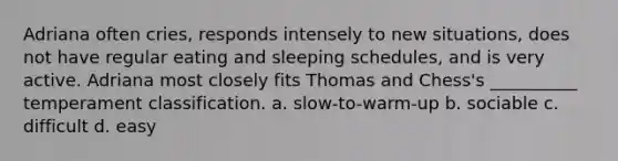 Adriana often cries, responds intensely to new situations, does not have regular eating and sleeping schedules, and is very active. Adriana most closely fits Thomas and Chess's __________ temperament classification. a. slow-to-warm-up b. sociable c. difficult d. easy