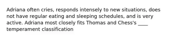 Adriana often cries, responds intensely to new situations, does not have regular eating and sleeping schedules, and is very active. Adriana most closely fits Thomas and Chess's ____ temperament classification