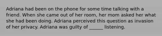 Adriana had been on the phone for some time talking with a friend. When she came out of her room, her mom asked her what she had been doing. Adriana perceived this question as invasion of her privacy. Adriana was guilty of ______ listening.