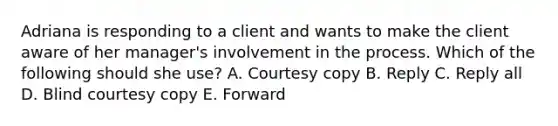 Adriana is responding to a client and wants to make the client aware of her manager's involvement in the process. Which of the following should she use? A. Courtesy copy B. Reply C. Reply all D. Blind courtesy copy E. Forward