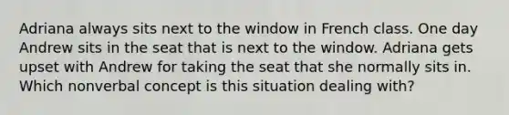 Adriana always sits next to the window in French class. One day Andrew sits in the seat that is next to the window. Adriana gets upset with Andrew for taking the seat that she normally sits in. Which nonverbal concept is this situation dealing with?