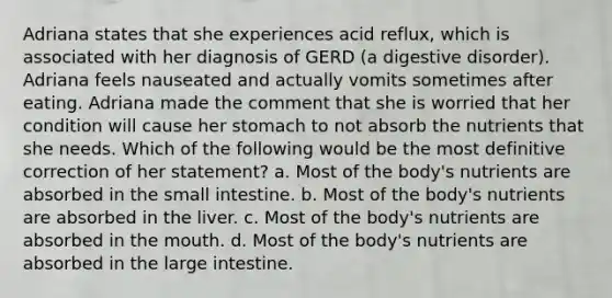 Adriana states that she experiences acid reflux, which is associated with her diagnosis of GERD (a digestive disorder). Adriana feels nauseated and actually vomits sometimes after eating. Adriana made the comment that she is worried that her condition will cause her stomach to not absorb the nutrients that she needs. Which of the following would be the most definitive correction of her statement? a. Most of the body's nutrients are absorbed in the small intestine. b. Most of the body's nutrients are absorbed in the liver. c. Most of the body's nutrients are absorbed in the mouth. d. Most of the body's nutrients are absorbed in the large intestine.