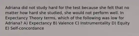 Adriana did not study hard for the test because she felt that no matter how hard she studied, she would not perform well. In Expectancy Theory terms, which of the following was low for Adriana? A) Expectancy B) Valence C) Instrumentality D) Equity E) Self-concordance