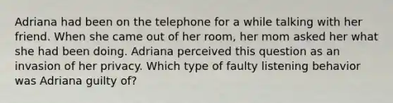 Adriana had been on the telephone for a while talking with her friend. When she came out of her room, her mom asked her what she had been doing. Adriana perceived this question as an invasion of her privacy. Which type of faulty listening behavior was Adriana guilty of?