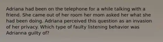 Adriana had been on the telephone for a while talking with a friend. She came out of her room her mom asked her what she had been doing. Adriana perceived this question as an invasion of her privacy. Which type of faulty listening behavior was Adrianna guilty of?