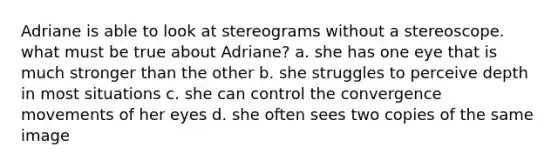 Adriane is able to look at stereograms without a stereoscope. what must be true about Adriane? a. she has one eye that is much stronger than the other b. she struggles to perceive depth in most situations c. she can control the convergence movements of her eyes d. she often sees two copies of the same image