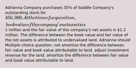 Adrianna Company purchases 35% of Saddle Company's outstanding stock for 450,000. At the time of acquisition, book value of the company's net assets is1 million and the fair value of the company's net assets is 1.2 million. The difference between the book value and fair value of the net assets is attributed to undervalued land. Adrianna should Multiple choice question. not amortize the difference between fair value and book value attributable to land. adjust investment revenue for the land. amortize the difference between fair value and book value attributable to land.