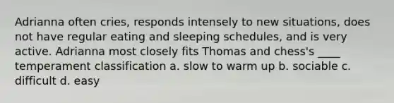 Adrianna often cries, responds intensely to new situations, does not have regular eating and sleeping schedules, and is very active. Adrianna most closely fits Thomas and chess's ____ temperament classification a. slow to warm up b. sociable c. difficult d. easy