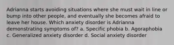 Adrianna starts avoiding situations where she must wait in line or bump into other people, and eventually she becomes afraid to leave her house. Which anxiety disorder is Adrianna demonstrating symptoms of? a. Specific phobia b. Agoraphobia c. Generalized anxiety disorder d. Social anxiety disorder