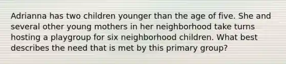 Adrianna has two children younger than the age of five. She and several other young mothers in her neighborhood take turns hosting a playgroup for six neighborhood children. What best describes the need that is met by this primary group?