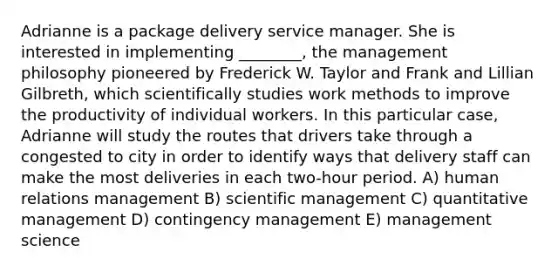 Adrianne is a package delivery service manager. She is interested in implementing ________, the management philosophy pioneered by Frederick W. Taylor and Frank and Lillian Gilbreth, which scientifically studies work methods to improve the productivity of individual workers. In this particular case, Adrianne will study the routes that drivers take through a congested to city in order to identify ways that delivery staff can make the most deliveries in each two-hour period. A) human relations management B) scientific management C) quantitative management D) contingency management E) management science