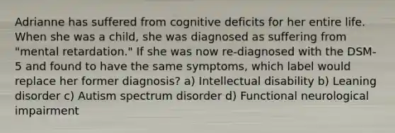 Adrianne has suffered from cognitive deficits for her entire life. When she was a child, she was diagnosed as suffering from "mental retardation." If she was now re-diagnosed with the DSM-5 and found to have the same symptoms, which label would replace her former diagnosis? a) Intellectual disability b) Leaning disorder c) Autism spectrum disorder d) Functional neurological impairment