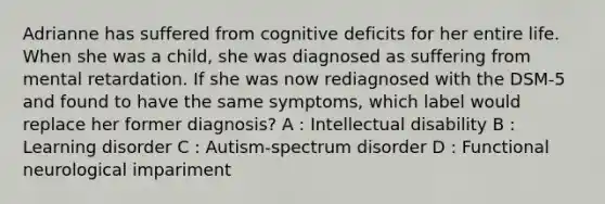 Adrianne has suffered from cognitive deficits for her entire life. When she was a child, she was diagnosed as suffering from mental retardation. If she was now rediagnosed with the DSM-5 and found to have the same symptoms, which label would replace her former diagnosis? A : Intellectual disability B : Learning disorder C : Autism-spectrum disorder D : Functional neurological impariment