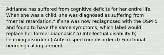 Adrianne has suffered from cognitive deficits for her entire life. When she was a child, she was diagnosed as suffering from "mental retardation." If she was now rediagnosed with the DSM-5 and found to have the same symptoms, which label would replace her former diagnosis? a) Intellectual disability b) Learning disorder c) Autism-spectrum disorder d) Functional neurological impairment