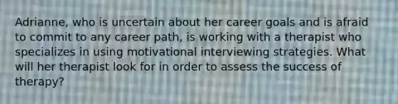 Adrianne, who is uncertain about her career goals and is afraid to commit to any career path, is working with a therapist who specializes in using motivational interviewing strategies. What will her therapist look for in order to assess the success of therapy?