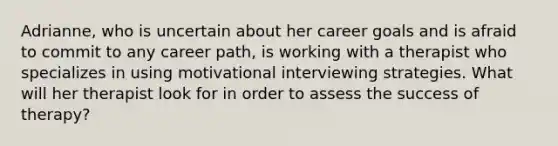 Adrianne, who is uncertain about her career goals and is afraid to commit to any career path, is working with a therapist who specializes in using motivational interviewing strategies. What will her therapist look for in order to assess the success of therapy?​