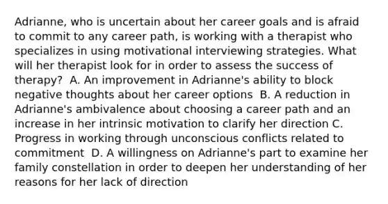 Adrianne, who is uncertain about her career goals and is afraid to commit to any career path, is working with a therapist who specializes in using motivational interviewing strategies. What will her therapist look for in order to assess the success of therapy?​ ​ A. An improvement in Adrianne's ability to block negative thoughts about her career options ​ B. A reduction in Adrianne's ambivalence about choosing a career path and an increase in her intrinsic motivation to clarify her direction C. Progress in working through unconscious conflicts related to commitment​ ​ D. A willingness on Adrianne's part to examine her family constellation in order to deepen her understanding of her reasons for her lack of direction