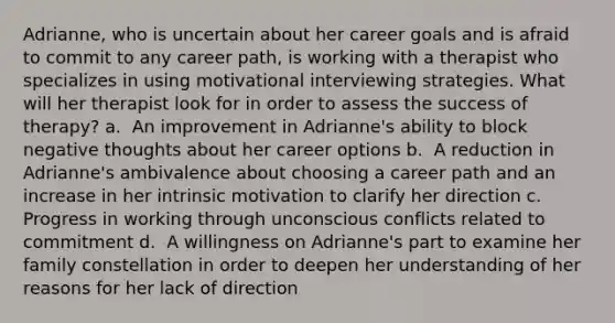 Adrianne, who is uncertain about her career goals and is afraid to commit to any career path, is working with a therapist who specializes in using motivational interviewing strategies. What will her therapist look for in order to assess the success of therapy?​ a. ​ An improvement in Adrianne's ability to block negative thoughts about her career options b. ​ A reduction in Adrianne's ambivalence about choosing a career path and an increase in her intrinsic motivation to clarify her direction c. Progress in working through unconscious conflicts related to commitment​ d. ​ A willingness on Adrianne's part to examine her family constellation in order to deepen her understanding of her reasons for her lack of direction