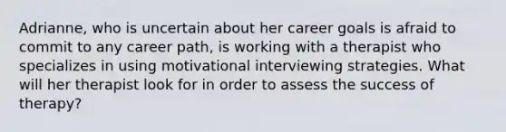 Adrianne, who is uncertain about her career goals is afraid to commit to any career path, is working with a therapist who specializes in using motivational interviewing strategies. What will her therapist look for in order to assess the success of therapy?