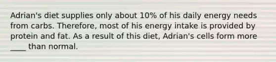 Adrian's diet supplies only about 10% of his daily energy needs from carbs. Therefore, most of his energy intake is provided by protein and fat. As a result of this diet, Adrian's cells form more ____ than normal.