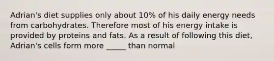 Adrian's diet supplies only about 10% of his daily energy needs from carbohydrates. Therefore most of his energy intake is provided by proteins and fats. As a result of following this diet, Adrian's cells form more _____ than normal