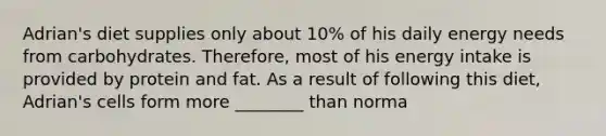 Adrian's diet supplies only about 10% of his daily energy needs from carbohydrates. Therefore, most of his energy intake is provided by protein and fat. As a result of following this diet, Adrian's cells form more ________ than norma