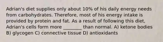 Adrian's diet supplies only about 10% of his daily energy needs from carbohydrates. Therefore, most of his energy intake is provided by protein and fat. As a result of following this diet, Adrian's cells form more ________ than normal. A) ketone bodies B) glycogen C) connective tissue D) antioxidants