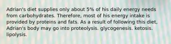 Adrian's diet supplies only about 5% of his daily energy needs from carbohydrates. Therefore, most of his energy intake is provided by proteins and fats. As a result of following this diet, Adrian's body may go into proteolysis. glycogenesis. ketosis. lipolysis.