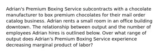 Adrian's Premium Boxing Service subcontracts with a chocolate manufacturer to box premium chocolates for their mail order catalog business. Adrian rents a small room in an office building downtown. The relationship between output and the number of employees Adrian hires is outlined below. Over what range of output does Adrian's Premium Boxing Service experience decreasing marginal product of labor?