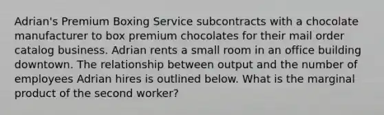 Adrian's Premium Boxing Service subcontracts with a chocolate manufacturer to box premium chocolates for their mail order catalog business. Adrian rents a small room in an office building downtown. The relationship between output and the number of employees Adrian hires is outlined below. What is the marginal product of the second worker?